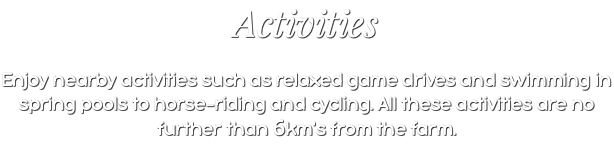 Activities Enjoy nearby activities such as relaxed game drives and swimming in spring pools to horse-riding and cycling. All these activities are no further than 6km's from the farm.